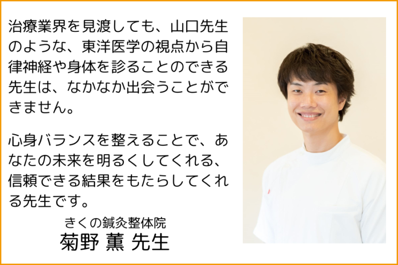 治療業界を見渡しても、山口先生のような、東洋医学の視点から自律神経や身体を診ることのできる先生は、なかなか出会うことができません。
心身バランスを整えることで、あなたの未来を明るくしてくれる、信頼できる結果をもたらしてくれる先生です。