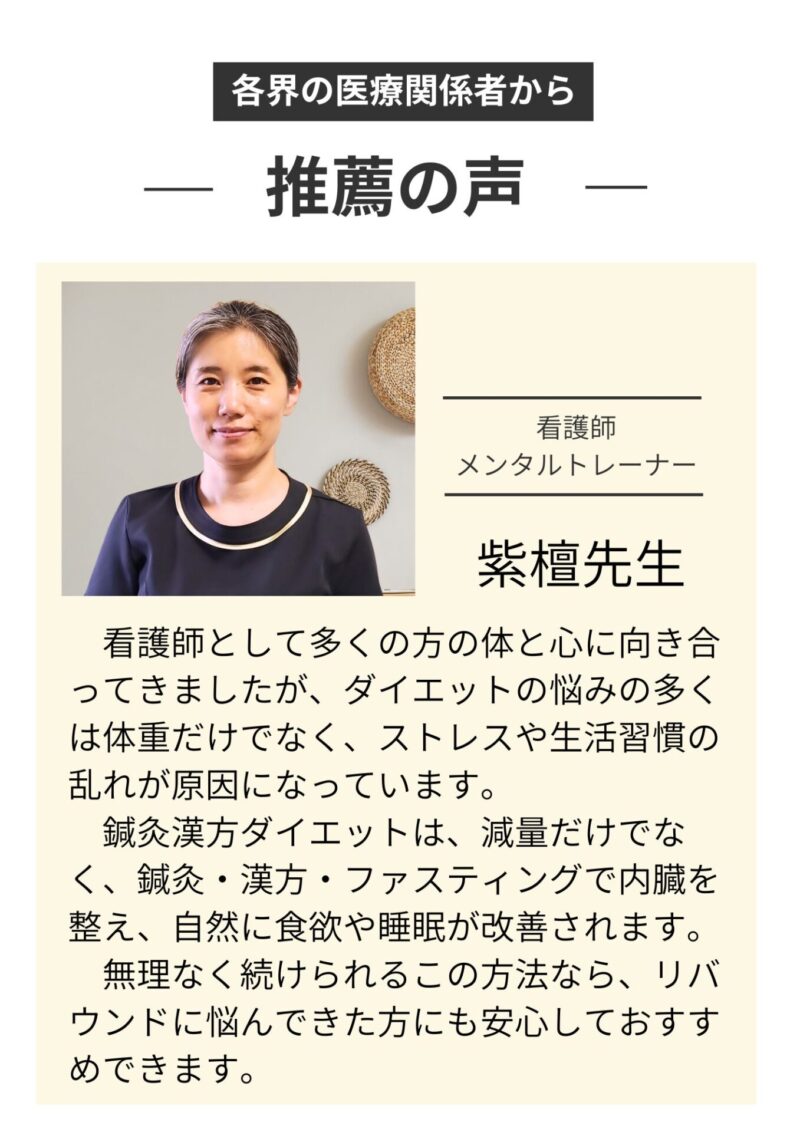 推薦の声
看護師・メンタルケアカウンセラー紫檀先生
　看護師として多くの方の体と心に向き合ってきましたが、ダイエットの悩みの多くは体重だけでなく、ストレスや生活習慣の乱れが原因になっています。
　鍼灸漢方ダイエットは、減量だけでなく、鍼灸・漢方・ファスティングで内臓を整え、自然に食欲や睡眠が改善されます。
　無理なく続けられるこの方法なら、リバウンドに悩んできた方にも安心しておすすめできます。