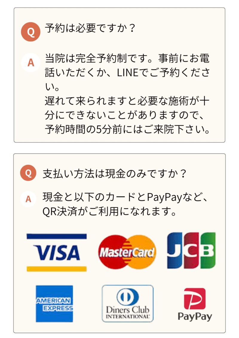 予約は必要ですか？
当院は完全予約制ですので、WEBかお電話でご予約してからご来院ください。
支払い方法を教えてください。
現金と大抵のカード、PayPayなど、QR決済がご利用になれます。