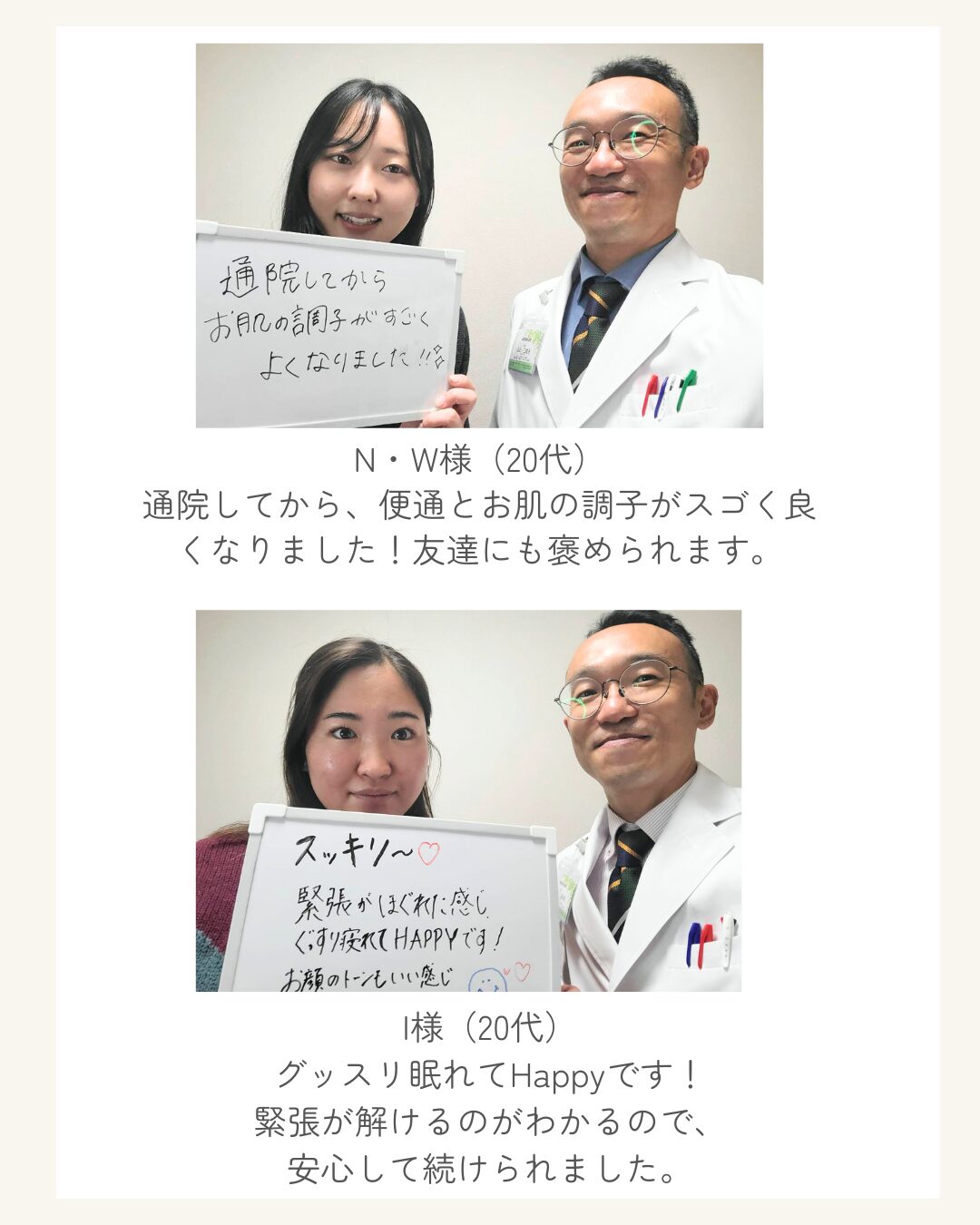 N・W様（20代） 通院してから、便通とお肌の調子がスゴく良くなりました！友達にも褒められます。 I様（20代） グッスリ眠れてHappyです！ 緊張が解けるのがわかるので、 安心して続けられました。