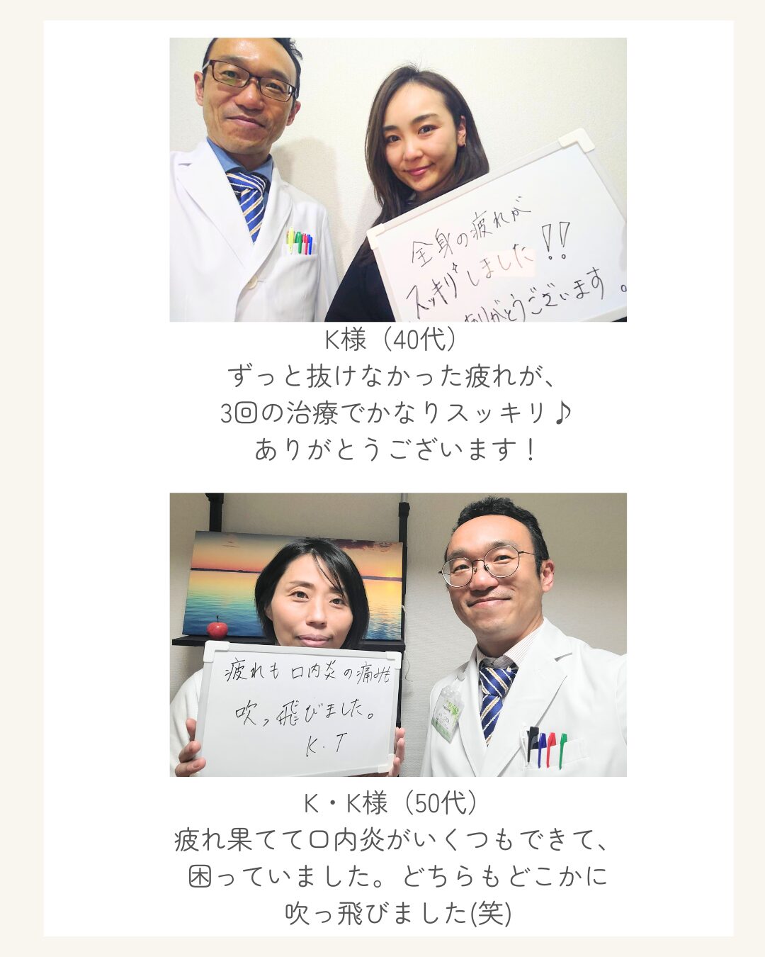 K様（40代） ずっと抜けなかった疲れが、 3回の治療でかなりスッキリ♪ ありがとうございます！ K・K様（50代） 疲れ果てて口内炎がいくつもできて、 困っていました。どちらもどこかに 吹っ飛びました(笑)