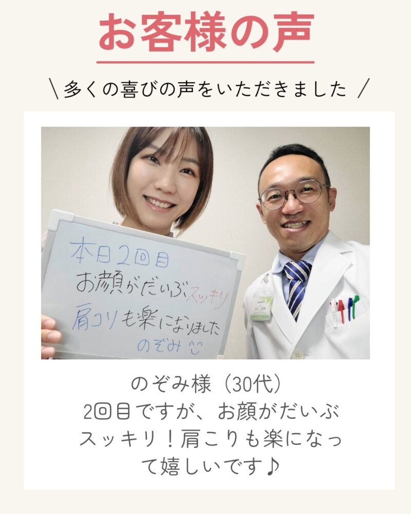 お客様の声。多くの喜びの声をいただきました
のぞみ様（30代）
2回目ですが、お顔がだいぶスッキリ！肩こりも楽になって嬉しいです♪