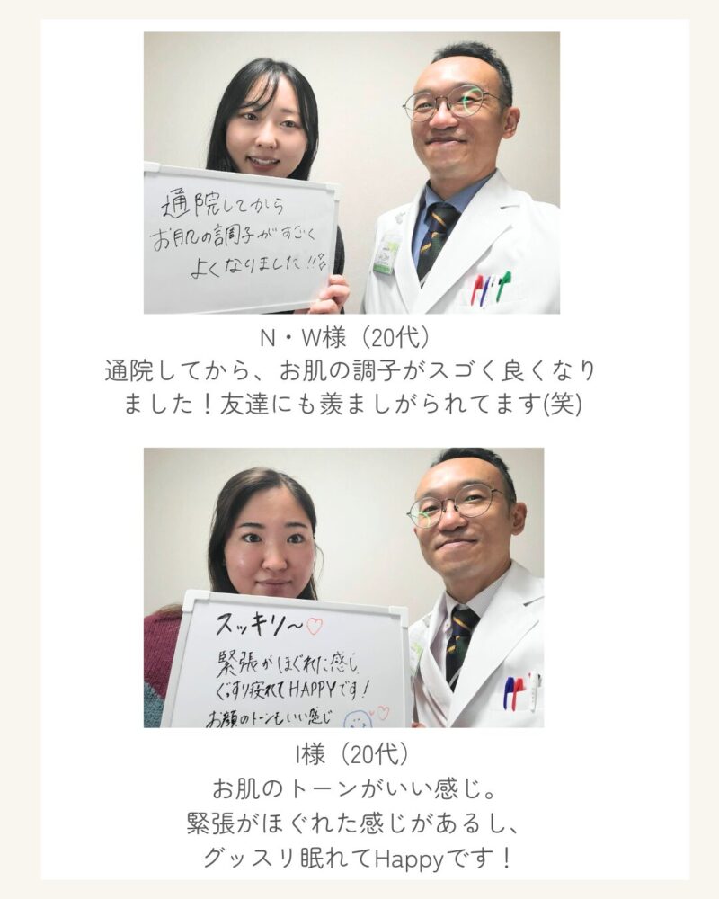N・W様（20代）
通院してから、お肌の調子がスゴく良くなりました！友達にも羨ましがられてます(笑)
I様（20代）
お肌のトーンがいい感じ。
緊張がほぐれた感じがあるし、
グッスリ眠れてHappyです！