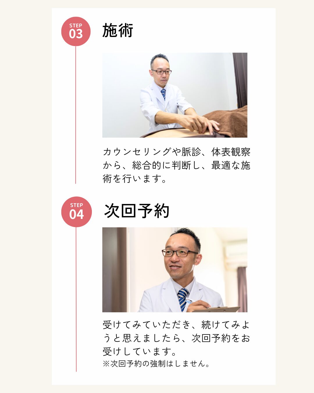 3.施術 カウンセリングや脈診、体表観察から、総合的に判断し、最適な施術を行います。 4.次回予約 受けてみていただき、続けてみようと思えましたら、次回予約をお受けしています。 ※次回予約の強制はしません。