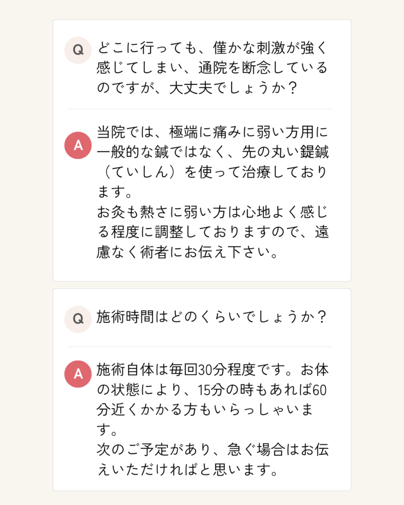 Q,どこに行っても、僅かな刺激が強く感じてしまい、通院を断念しているのですが、大丈夫でしょうか？ A.当院では、極端に痛みに弱い方用に一般的な鍼ではなく、先の丸い鍉鍼（ていしん）を使って治療しております。 お灸も熱さに弱い方は心地よく感じる程度に調整しておりますので、遠慮なく術者にお伝え下さい。 Q.施術時間はどのくらいでしょうか？ A.施術自体は毎回30分程度です。お体の状態により、15分の時もあれば60分近くかかる方もいらっしゃいます。 次のご予定があり、急ぐ場合はお伝えいただければと思います。
