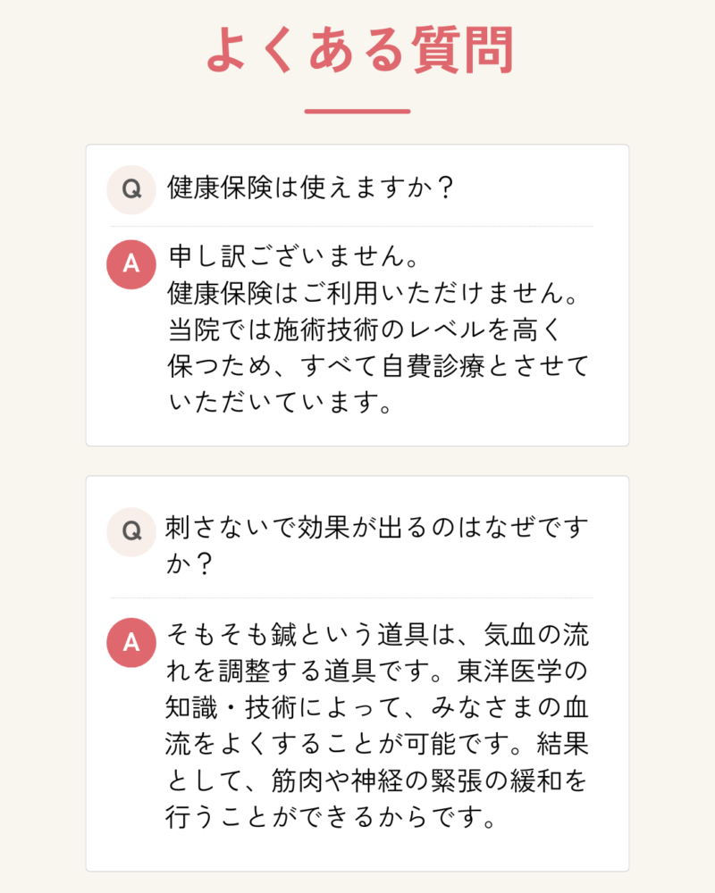 よくある質問 健康保険は使えますか？ 申し訳ございません。 健康保険はご利用いただけません。 当院では施術技術のレベルを高く 保つため、すべて自費診療とさせていただいています。 刺さないで効果が出るのはなぜですか？ そもそも鍼という道具は、気血の流れを調整する道具です。東洋医学の知識・技術によって、みなさまの血流をよくすることが可能です。結果として、筋肉や神経の緊張の緩和を行うことができるからです。