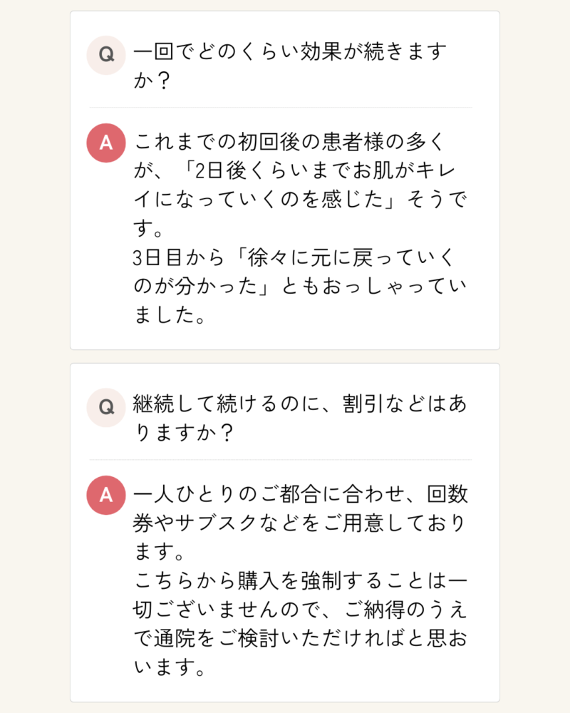 一回でどのくらい効果が続きますか？
これまでの初回後の患者様の多くが、「2日後くらいまでお肌がキレイになっていくのを感じた」そうです。
3日目から「徐々に元に戻っていくのが分かった」ともおっしゃっていました。
継続して続けるのに、割引などはありますか？
一人ひとりのご都合に合わせ、回数券やサブスクなどをご用意しております。
こちらから購入を強制することは一切ございませんので、ご納得のうえで通院をご検討いただければと思おいます。