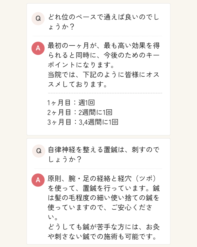 どれ位のペースで通えば良いのでしょうか？ 最初の一ヶ月が、最も高い効果を得られると同時に、今後のためのキーポイントになります。 当院では、下記のように皆様にオススメしております。 1ヶ月目：週1回 2ヶ月目：2週間に1回 3ヶ月目：3,4週間に1回 自律神経を整える置鍼は、刺すのでしょうか？ 原則、腕・足の経絡と経穴（ツボ）を使って、置鍼を行っています。鍼は髪の毛程度の細い使い捨ての鍼を使っていますので、ご安心ください。 どうしても鍼が苦手な方には、お灸や刺さない鍼での施術も可能です。