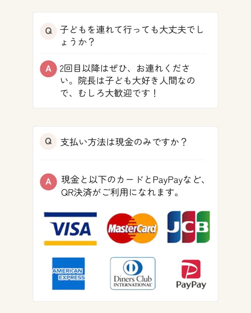 子どもを連れて行っても大丈夫でしょうか？ 2回目以降はぜひ、お連れください。院長は子ども大好き人間なので、むしろ大歓迎です！ 支払い方法は現金のみですか？ 現金と各種クレジットカード、PayPayなど、QR決済がご利用になれます。
