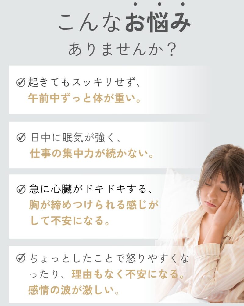 こんなお悩みありませんか？ 起きてもスッキリせず、午前中ずっと体が重い。日中に眠気が強く、 仕事の集中力が続かない。急に心臓がドキドキする、 胸が締めつけられる感じが して不安になる。ちょっとしたことで怒りやすくなったり、理由もなく不安になる。感情の波が激しい。