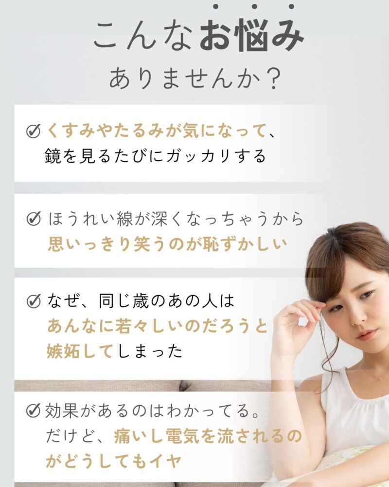 こんなお悩みありませんか？くすみやたるみが気になって、
鏡を見るたびにガッカリする。ほうれい線が深くなっちゃうから
思いっきり笑うのが恥ずかしい。なぜ、同じ歳のあの人はあんなに若々しいのだろうと嫉妬してしまった。効果があるのはわかってる。
だけど、痛いし電気を流されるのがどうしてもイヤ