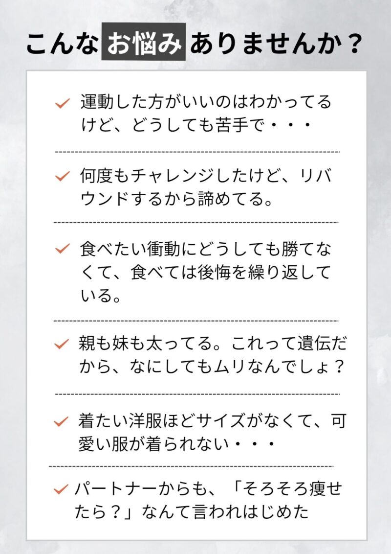こんなお悩みありませんか？ 運動した方がいいのはわかってるけど、どうしても苦手で・・・ 何度もチャレンジしたけど、リバウンドするから諦めてる。 食べたい衝動にどうしても勝てなくて、食べては後悔を繰り返している。 親も妹も太ってる。これって遺伝だから、なにしてもムリなんでしょ？ 着たい洋服ほどサイズがなくて、可愛い服が着られない・・・
パートナーからも、「そろそろ痩せたら？」なんて言われはじめた