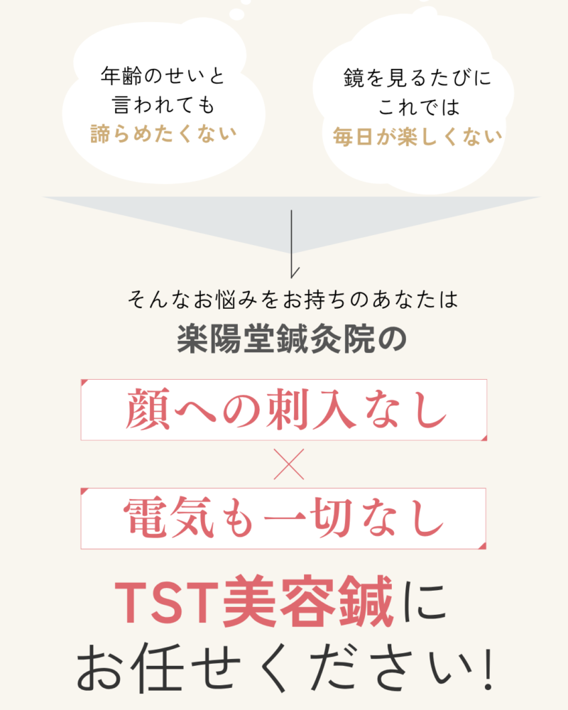 年齢のせいと
言われても
諦らめたくない
鏡を見るたびに
これでは
毎日が楽しくない
そんなお悩みをお持ちのあなたは楽陽堂鍼灸院の顔への刺入なし電気も一切なしTST美容鍼に
お任せください!