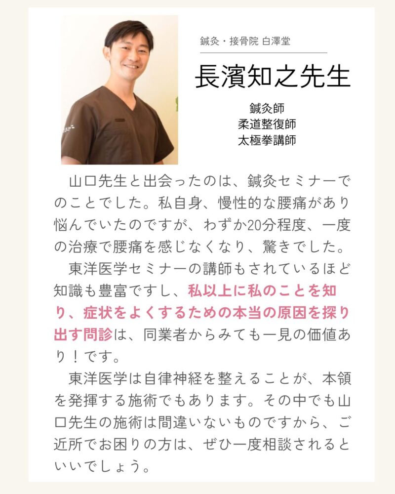 推薦の声 鍼灸・接骨院 白澤堂長濱知之先生 鍼灸師 柔道整復師 太極拳講師 山口先生と出会ったのは、鍼灸セミナーでのことでした。私自身、慢性的な腰痛があり悩んでいたのですが、わずか20分程度、一度の治療で腰痛を感じなくなり、驚きでした。 　東洋医学セミナーの講師もされているほど知識も豊富ですし、私以上に私のことを知り、症状をよくするための本当の原因を探り出す問診は、同業者からみても一見の価値あり！です。 　東洋医学は自律神経を整えることが、本領を発揮する施術でもあります。その中でも山口先生の施術は間違いないものですから、ご近所でお困りの方は、ぜひ一度相談されるといいでしょう。