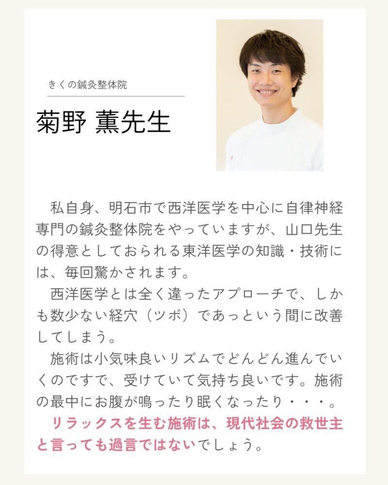 きくの鍼灸整体院菊野 薫先生 私自身、明石市で西洋医学を中心に自律神経専門の鍼灸整体院をやっていますが、山口先生の得意としておられる東洋医学の知識・技術には、毎回驚かされます。 　西洋医学とは全く違ったアプローチで、しかも数少ない経穴（ツボ）であっという間に改善してしまう。 　施術は小気味良いリズムでどんどん進んでいくのですで、受けていて気持ち良いです。施術の最中にお腹が鳴ったり眠くなったり・・・。 　リラックスを生む施術は、現代社会の救世主と言っても過言ではないでしょう。