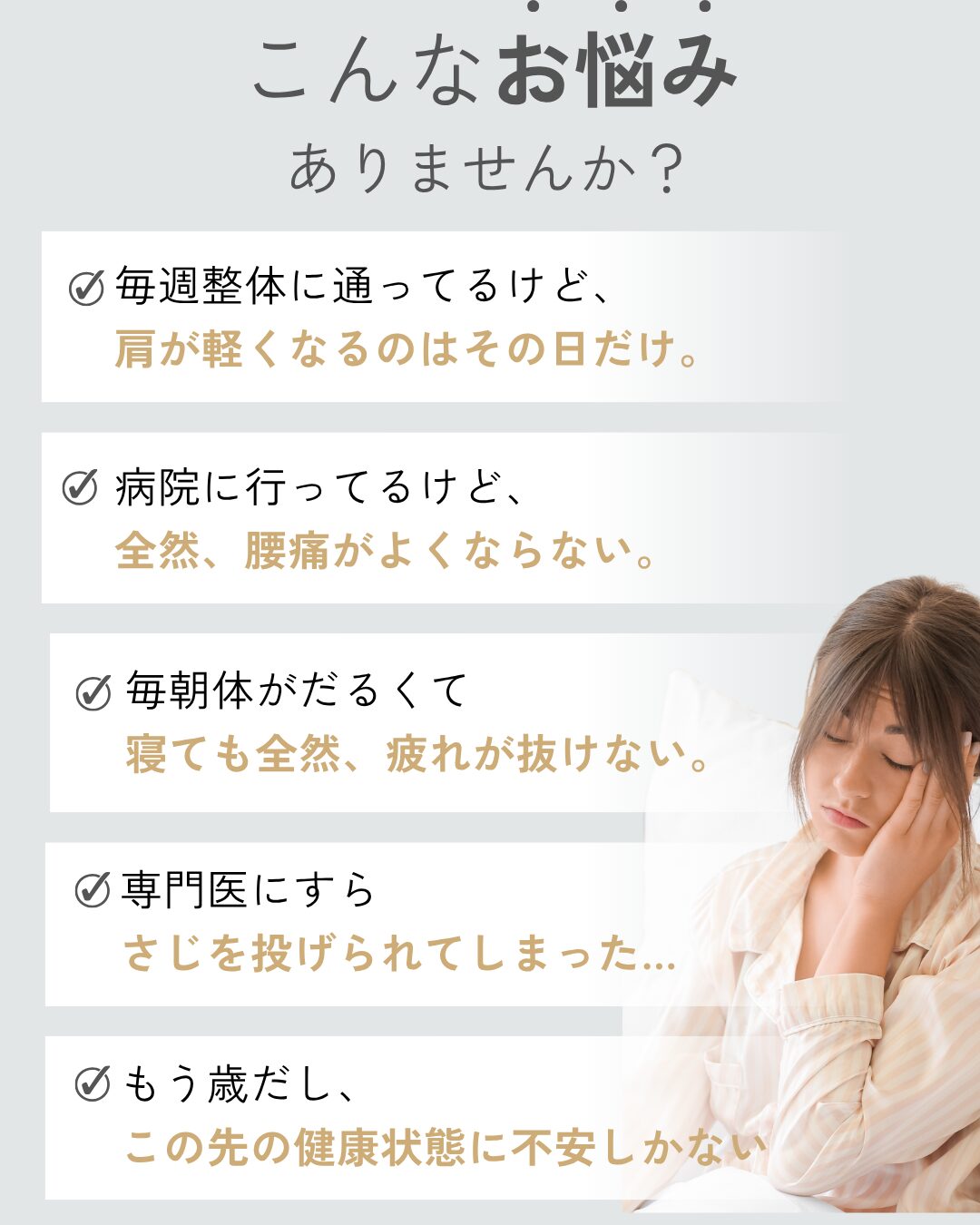 こんなお悩みありませんか？毎週整体に通ってるけど、
肩が軽くなるのはその日だけ。病院に行ってるけど、
全然、腰痛がよくならない。毎朝体がだるくて
寝ても全然、疲れが抜けない。専門医にすら
さじを投げられてしまった…。もう歳だし、
この先の健康状態に不安しかない