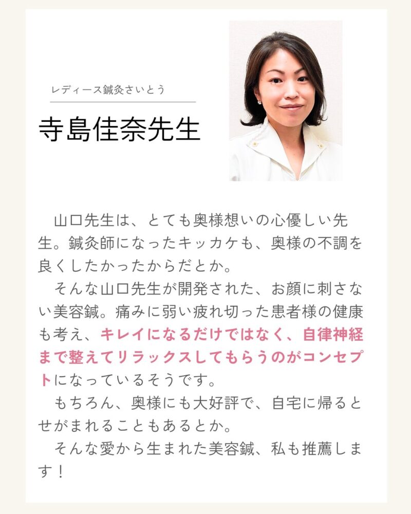 レディース鍼灸さいとう寺島佳奈先生 
　山口先生は、とても奥様想いの心優しい先生。鍼灸師になったキッカケも、奥様の不調を良くしたかったからだとか。
　そんな山口先生が開発された、お顔に刺さない美容鍼。痛みに弱い疲れ切った患者様の健康も考え、キレイになるだけではなく、自律神経まで整えてリラックスしてもらうのがコンセプトになっているそうです。
　もちろん、奥様にも大好評で、自宅に帰るとせがまれることもあるとか。
　そんな愛から生まれた美容鍼、私も推薦します！
