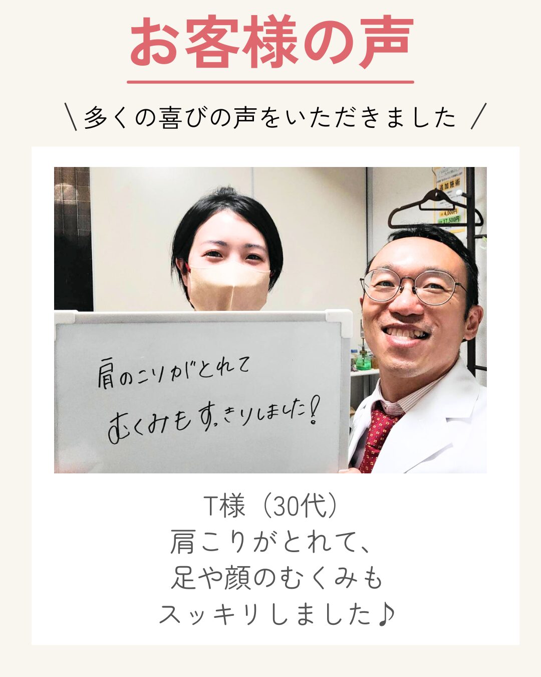 お客様の声 多くの喜びの声をいただきました T様(30代) 肩こりがとれて、 足や顔のむくみも スッキリしました♪