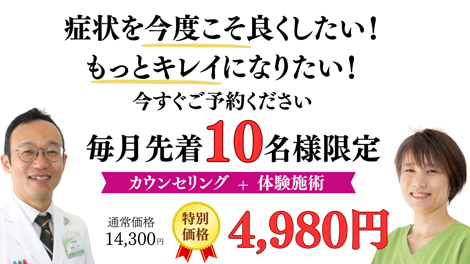 症状を今度こそ良くしたい！ もっとキレイになりたい！ 今すぐご予約ください 毎月先着10名様 初回体験+カウンセリング 14300円→4980円
