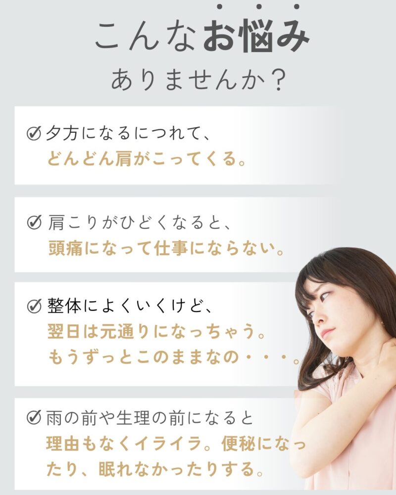 こんなお悩みありませんか？夕方になるにつれて、どんどん肩がこってくる。肩こりがひどくなると、頭痛になって仕事にならない。整体によくいくけど、翌日は元通りになっちゃう。もうずっとこのままなの・・・。雨の前や生理の前になると理由もなくイライラ。便秘になったり、眠れなかったりする。
