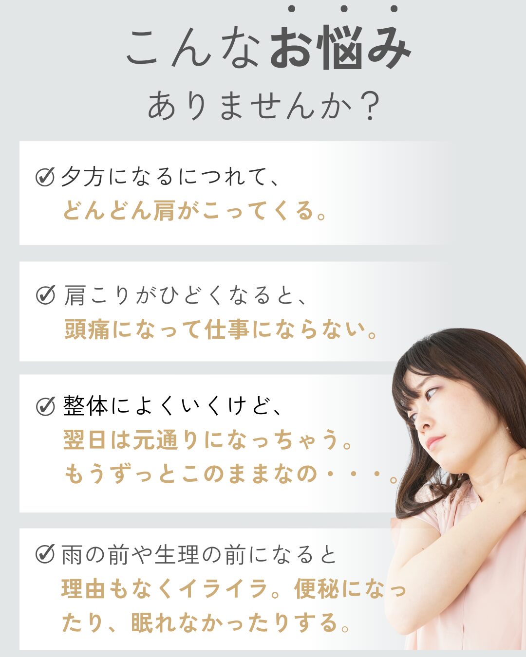 こんなお悩みありませんか？夕方になるにつれて、
どんどん肩がこってくる。肩こりがひどくなると、
頭痛になって仕事にならない。整体によくいくけど、
翌日は元通りになっちゃう。
もうずっとこのままなの・・・。雨の前や生理の前になると
理由もなくイライラ。便秘になったり、眠れなかったりする。