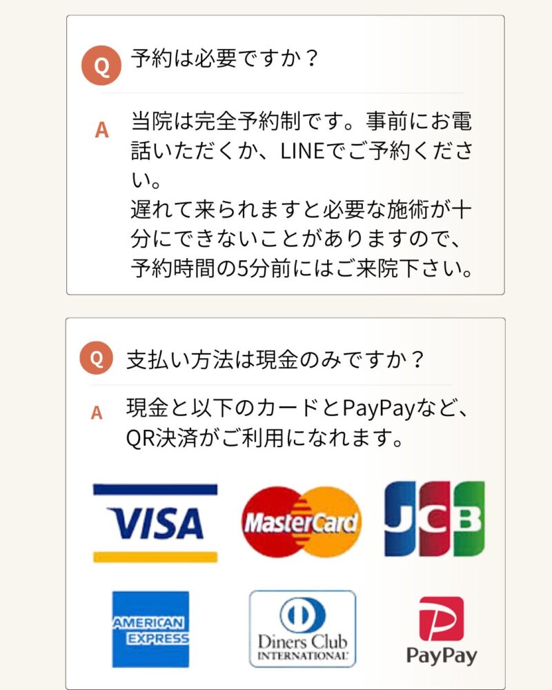 予約は必要ですか？当院は完全予約制です。事前にお電話いただくか、LINEでご予約ください。遅れて来られますと必要な施術が十分にできないことがありますので、予約時間の5分前にはご来院下さい。支払い方法は現金のみですか？現金と以下のカードとPayPayなど、QR決済がご利用になれます。