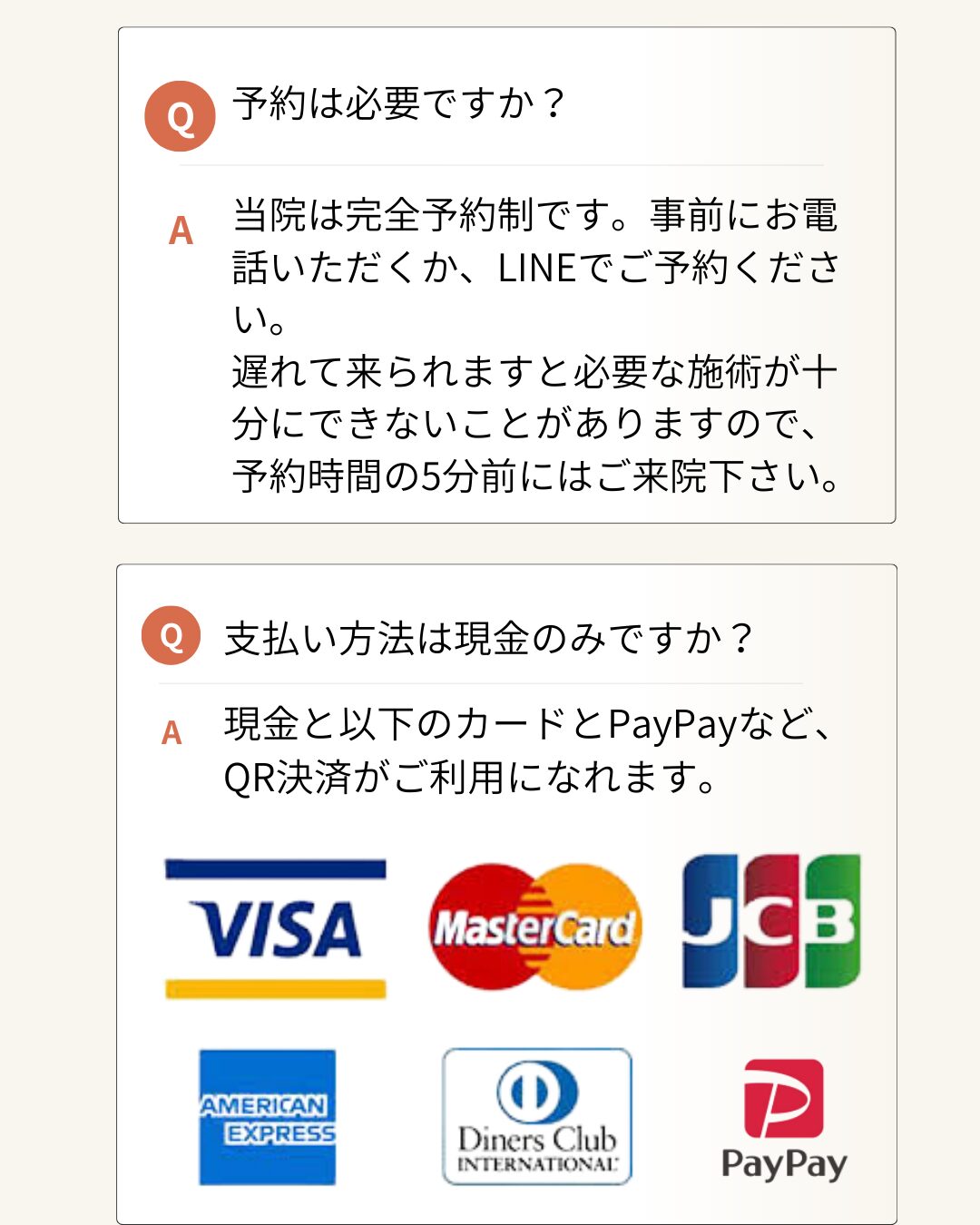 予約は必要ですか？
当院は完全予約制です。事前にお電話いただくか、LINEでご予約ください。
遅れて来られますと必要な施術が十分にできないことがありますので、予約時間の5分前にはご来院下さい。
支払い方法は現金のみですか？
現金と以下のカードとPayPayなど、QR決済がご利用になれます。