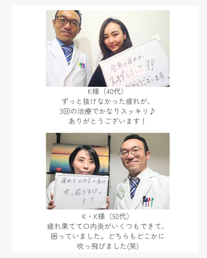 K様（40代） ずっと抜けなかった疲れが、 3回の治療でかなりスッキリ♪ ありがとうございます！ K・K様（50代） 疲れ果てて口内炎がいくつもできて、 困っていました。どちらもどこかに 吹っ飛びました(笑)