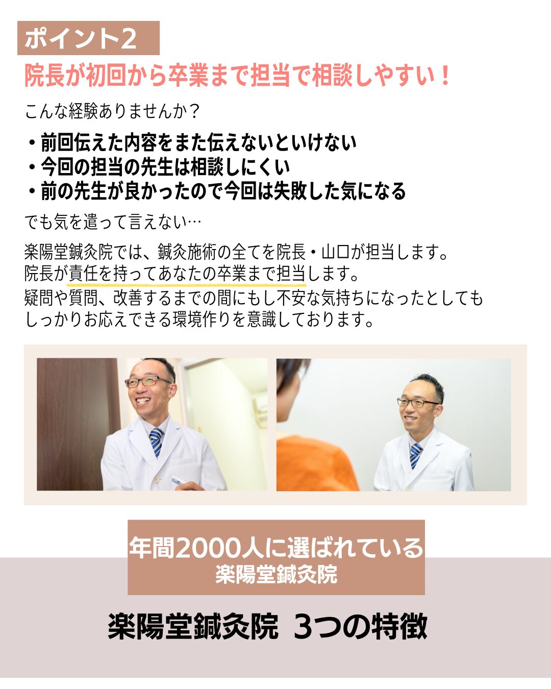 ポイント2

院長が初回から卒業まで担当で相談しやすい！

こんな経験ありませんか？

・前回伝えた内容をまた伝えないといけない
・今回の担当の先生は相談しにくい
・前の先生が良かったので今回は失敗した気になる

でも気を遣って言えない…

楽陽堂鍼灸院では、鍼灸施術の全てを院長・山口が担当します。
院長が責任を持ってあなたの卒業まで担当します。

疑問や質問、改善するまでの間にもし不安な気持ちになったとしても
しっかりお応えできる環境作りを意識しております。
