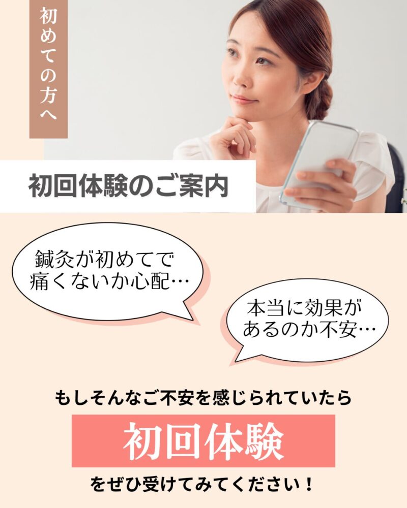 鍼灸が初めてで
痛くないか心配…。
本当に効果が
あるのか不安…
そんなあなたのために、初回体験をご用意しています。効果を感じなければ、支払いも不要です
