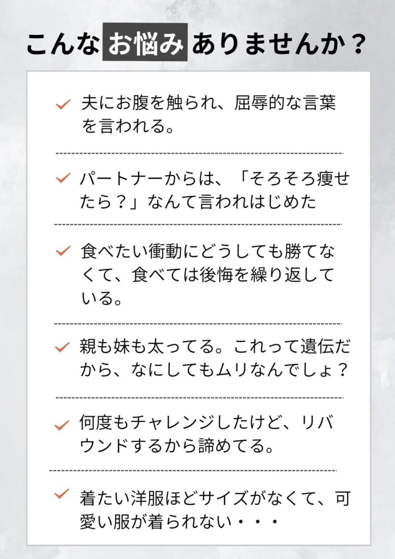 こんなお悩みありませんか？ 夫にお腹を触られ、屈辱的な言葉を言われている。運動した方がいいのはわかってるけど、どうしても苦手で・・・ 何度もチャレンジしたけど、リバウンドするから諦めてる。 食べたい衝動にどうしても勝てなくて、食べては後悔を繰り返している。 親も妹も太ってる。これって遺伝だから、なにしてもムリなんでしょ？ 着たい洋服ほどサイズがなくて、可愛い服が着られない・・・ パートナーからも、「そろそろ痩せたら？」なんて言われはじめた