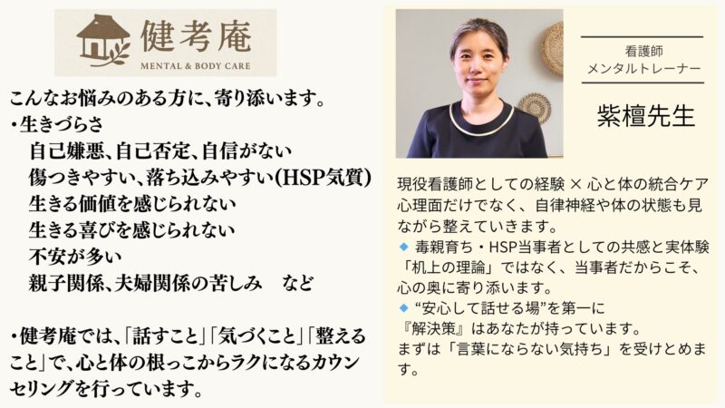 こんなお悩みのある方に、寄り添います。 ・生きづらさ 　自己嫌悪、自己否定、自信がない 　傷つきやすい、落ち込みやすい(HSP気質) 　生きる価値を感じられない 　生きる喜びを感じられない 　不安が多い 　親子関係、夫婦関係の苦しみ　など ・健考庵では、「話すこと」「気づくこと」「整えること」で、心と体の根っこからラクになるカウンセリングを行っています。 講師紹介 紫檀先生・看護師、メンタルトレーナー 現役看護師としての経験 × 心と体の統合ケア 心理面だけでなく、自律神経や体の状態も見ながら整えていきます。 🔹 毒親育ち・HSP当事者としての共感と実体験 「机上の理論」ではなく、当事者だからこそ、心の奥に寄り添います。 🔹 “安心して話せる場”を第一に 『解決策』はあなたが持っています。 まずは「言葉にならない気持ち」を受けとめます。