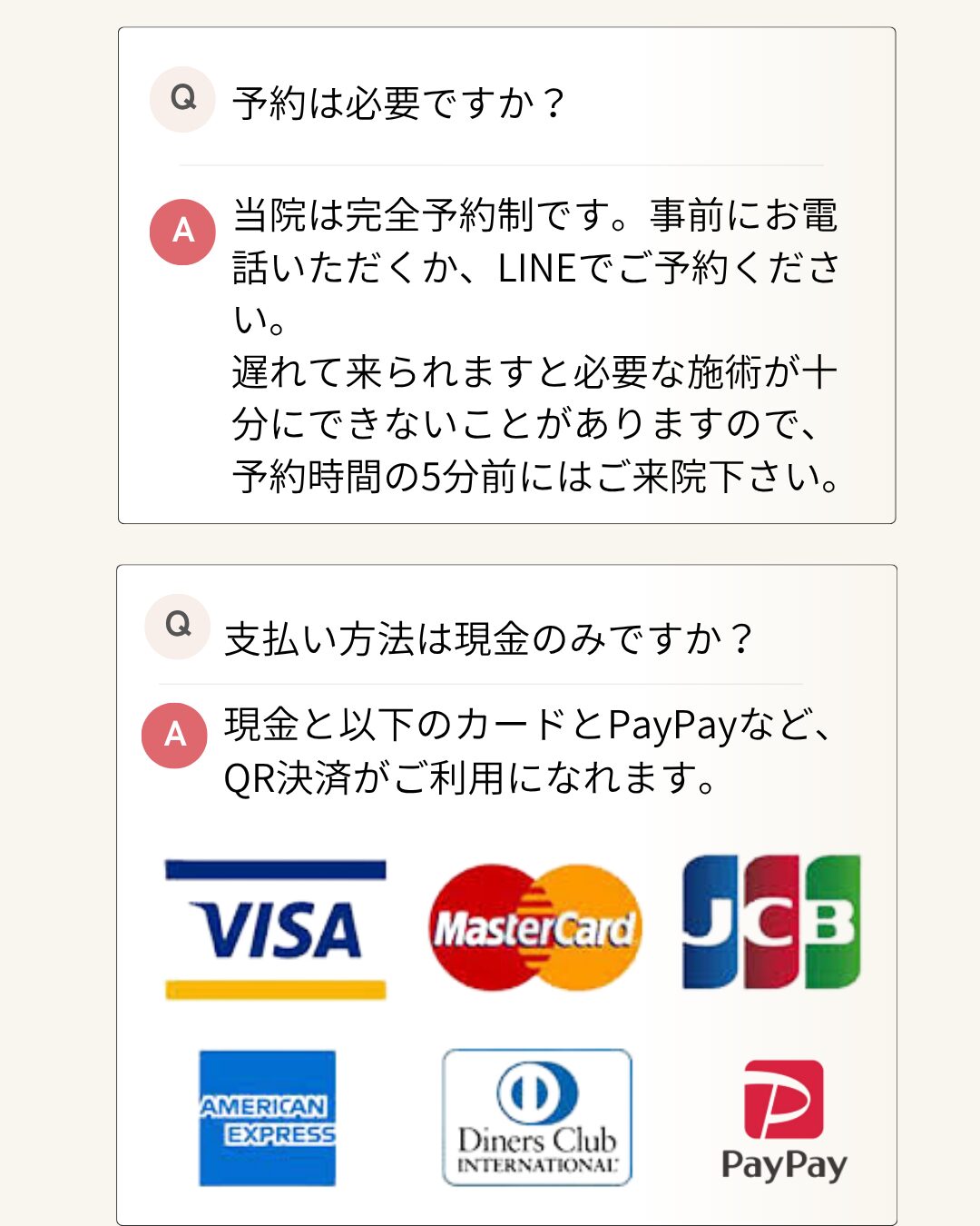 予約は必要ですか？ 当院は完全予約制です。事前にお電話いただくか、LINEでご予約ください。 遅れて来られますと必要な施術が十分にできないことがありますので、予約時間の5分前にはご来院下さい。 支払い方法は現金のみですか？ 現金と以下のカードとPayPayなど、QR決済がご利用になれます。