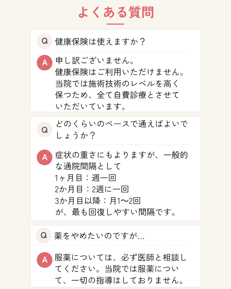 健康保険は使えますか?申し訳ございません。
健康保険はご利用いただけません。
当院では施術技術のレベルを高く
保つため、全て自費診療とさせて
いただいています。
どのくらいのペースで通えばよいでしょうか?
症状の重さにもよりますが、一般的な通院間隔として
1ヶ月目:週一回
2か月目:2週に一回
3か月目以降:月1~2回
が、最も回復しやすい間隔です。
薬をやめたいのですが…
服薬については、必ず医師と相談してください。当院では服薬について、一切の指導はしておりません。