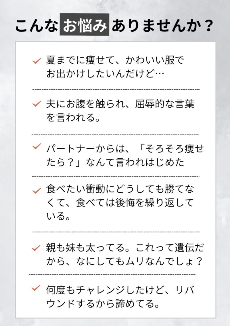 夏までに痩せたいんだけど・・・こんなお悩みありませんか？ 夫にお腹を触られ、屈辱的な言葉を言われている。運動した方がいいのはわかってるけど、どうしても苦手で・・・ 何度もチャレンジしたけど、リバウンドするから諦めてる。 食べたい衝動にどうしても勝てなくて、食べては後悔を繰り返している。 親も妹も太ってる。これって遺伝だから、なにしてもムリなんでしょ？ 着たい洋服ほどサイズがなくて、可愛い服が着られない・・・ パートナーからも、「そろそろ痩せたら？」なんて言われはじめた
