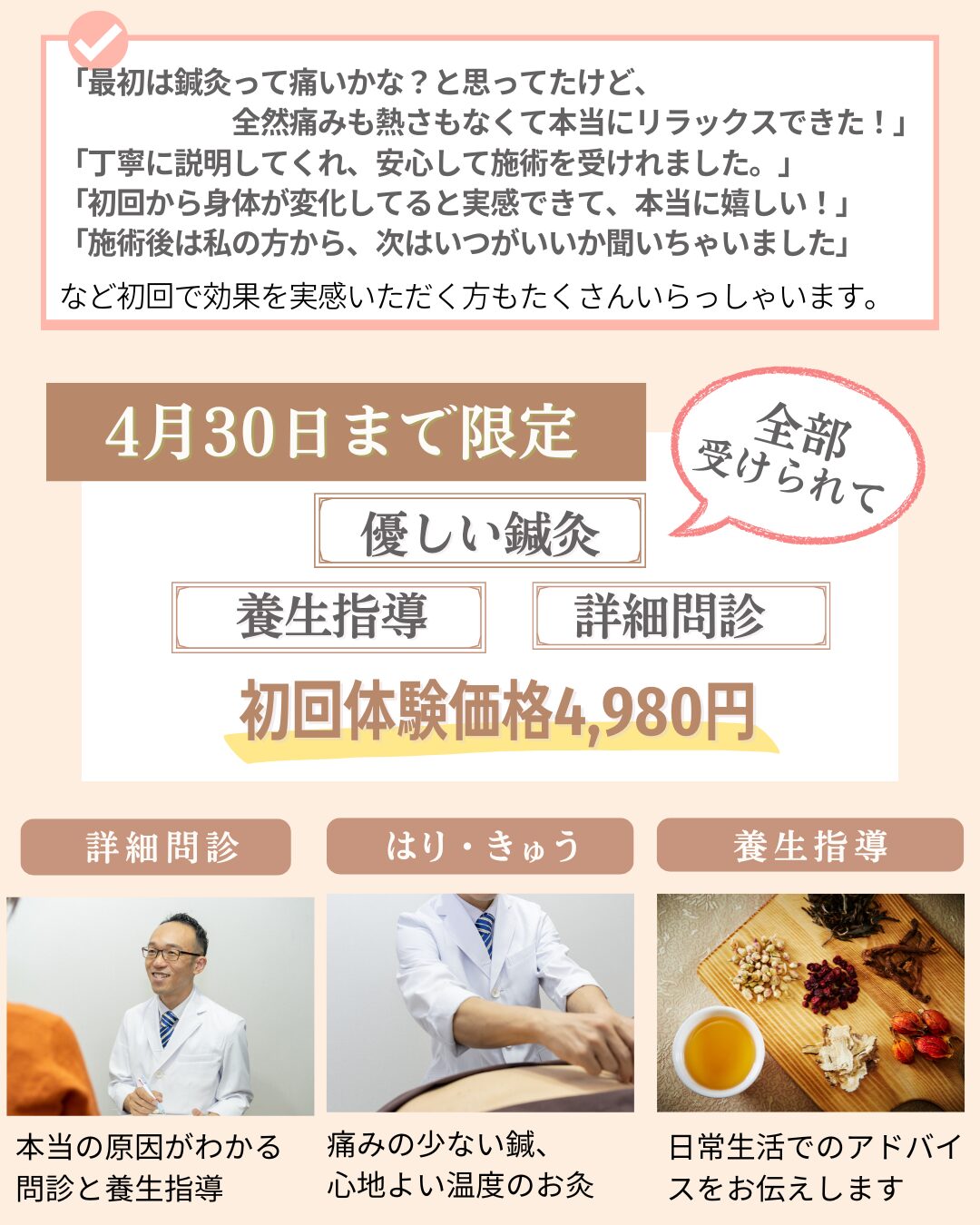 最初は鍼灸って痛いかな？と思ってたけど、 　　　　　　全然痛みも熱さもなくて本当にリラックスできた！」 「丁寧に説明してくれ、安心して施術を受けれました。」 「初回から身体が変化してると実感できて、本当に嬉しい！」 「施術後は私の方から、次はいつがいいか聞いちゃいました」 など初回で効果を実感いただく方もたくさんいらっしゃいます。4/30まで限定10名様。優しい鍼灸、詳細問診、養生指導が全部受けられて、初回特別価格4980円