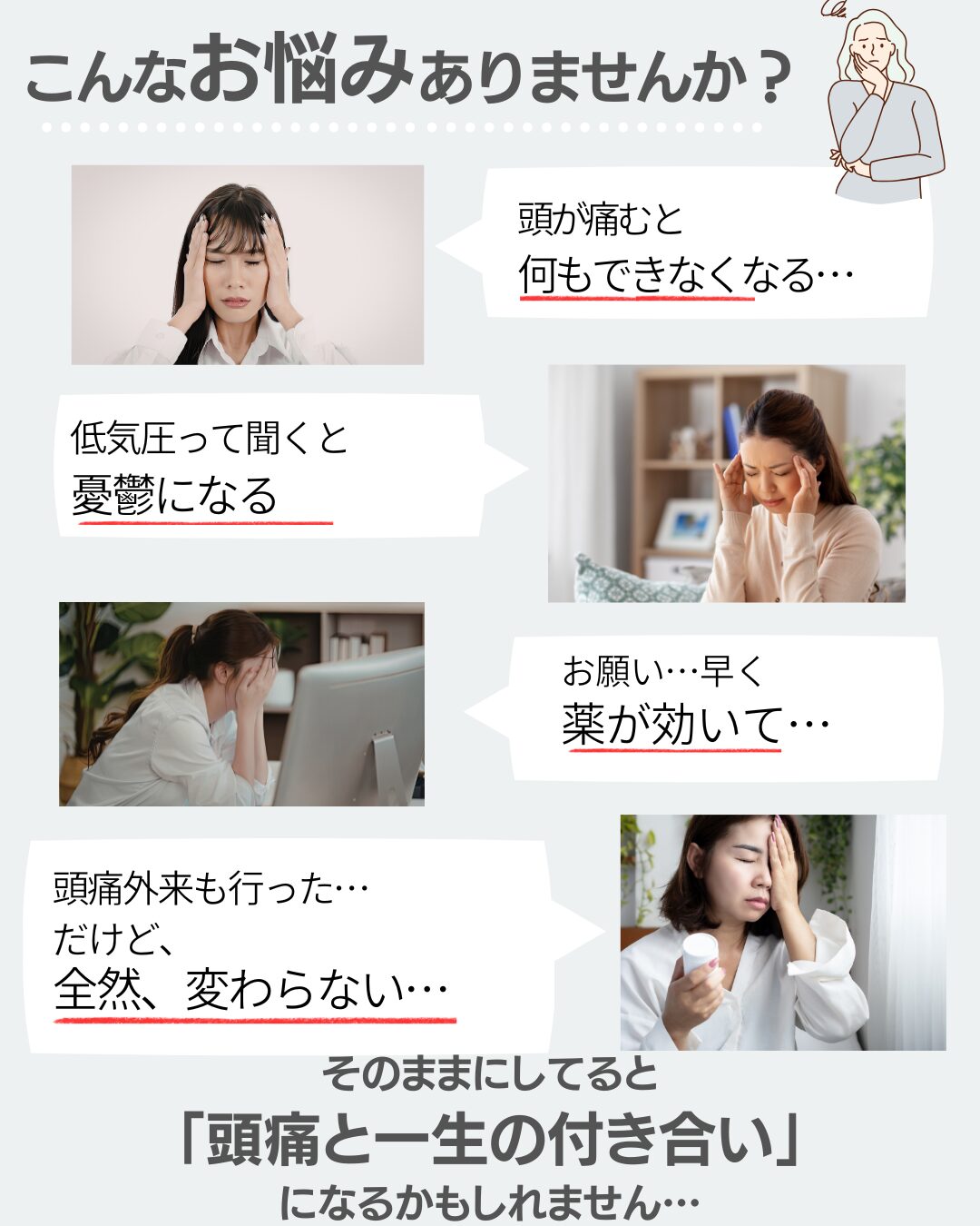 頭痛が出ると、何もできなくなる。低気圧って聞くだけで憂鬱・・・。お願い、早く薬が効いて。。。頭痛外来にもいったけど、全然変わらない
そのままにしてると
「頭痛と一生の付き合い」
になるかもしれません…