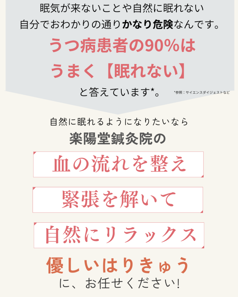 眠気が来ないことや自然に眠れない
自分でおわかりの通りかなり危険なんです。
うつ病患者の90%は
うまく【眠れない】
と答えています*。
自然に眠れるようになりたいなら、楽陽堂鍼灸院の血の流れを整え、緊張を解いて、自然にリラックスできる、優しいはりきゅうにお任せください