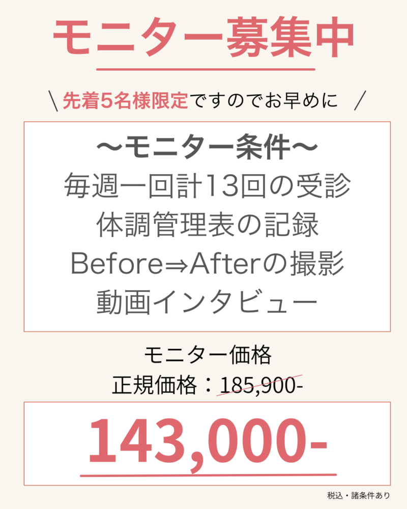 先着5名様限定ですのでお早めに ~モニター条件~ 毎週一回計13回の受診 体調管理表の記録 Before⇒Afterの撮影 動画インタビュー モニター価格 正規価格:185900- 143,000-