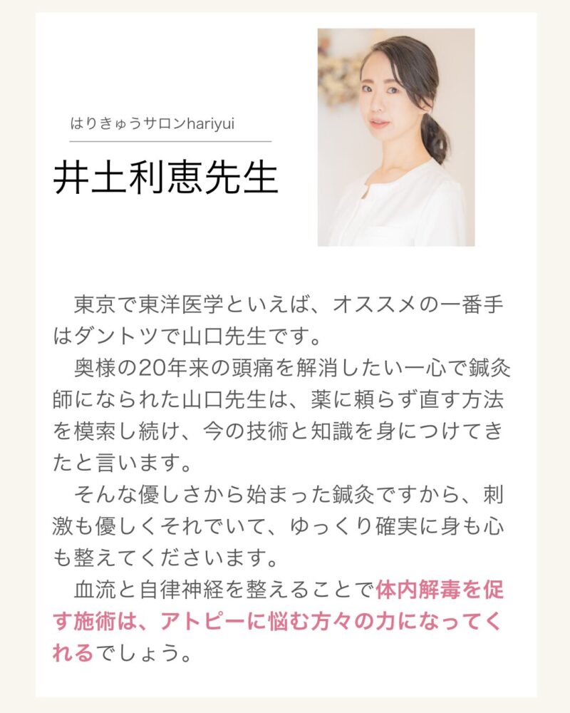 はりきゅうサロンhariyui
井土利恵先生
東京で東洋医学といえば、オススメの一番手はダントツで山口先生です。
奥様の20年来の頭痛を解消したい一心で鍼灸師になられた山口先生は、薬に頼らず直す方法を模索し続け、今の技術と知識を身につけてきたと言います。
そんな優しさから始まった鍼灸ですから、刺激も優しくそれでいて、ゆっくり確実に身も心も整えてくださいます。
血流と自律神経を整えることで体内解毒を促す施術は、アトピーに悩む方々の力になってくれるでしょう