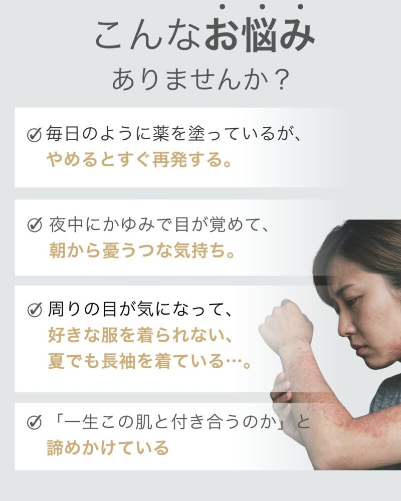 毎日のように薬を塗っているが、
やめるとすぐ再発する。
夜中にかゆみで目が覚めて、
朝から憂うつな気持ち。
周りの目が気になって、
好きな服を着られない、
夏でも長袖を着ている…。
「一生この肌と付き合うのか」と
諦めかけている