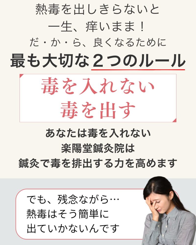 熱毒を出しきらないと
一生、痒いまま!
だ・か・ら、良くなるために
最も大切な2つのルール
毒を入れない
毒を出す
あなたは毒を入れない
楽陽堂鍼灸院は
鍼灸で毒を排出する力を高めます
でも、残念ながら、熱毒は
そう簡単に出ていかないんです
だからこそ、悩んできたはず