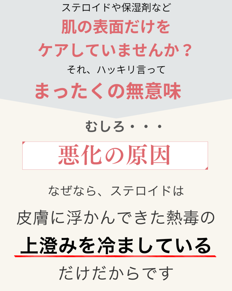 ステロイドや保湿剤など
肌の表面だけを
ケアしていませんか?
それ、ハッキリ言って
まったくの無意味
むしろ悪化の原因
なぜなら、ステロイドは皮膚に浮かんできた熱毒の
上澄みを冷ましている
だけだからです