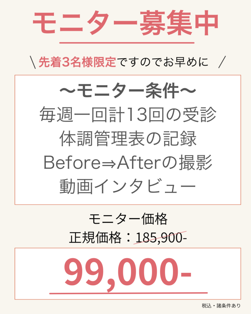 先着3名様限定ですのでお早めに ～モニター条件～ 毎週一回計13回の受診 体調管理表の記録 Before⇒Afterの撮影 動画インタビュー モニター価格 正規価格：185900- 99,000-