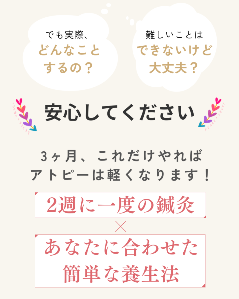 実際、どんなことするの?
難しいことはできないけど、大丈夫?
安心してください。
3ヶ月、これだけやれば
アトピーは軽くなります!
2週に一度の鍼灸
あなたに合わせた簡単な養生法