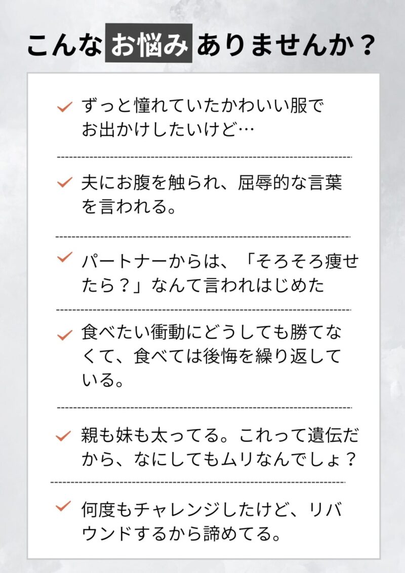 こんなお悩みありませんか？ 夫にお腹を触られ、屈辱的な言葉を言われている。運動した方がいいのはわかってるけど、どうしても苦手で・・・ 何度もチャレンジしたけど、リバウンドするから諦めてる。 食べたい衝動にどうしても勝てなくて、食べては後悔を繰り返している。 親も妹も太ってる。これって遺伝だから、なにしてもムリなんでしょ？ 着たい洋服ほどサイズがなくて、可愛い服が着られない・・・ パートナーからも、「そろそろ痩せたら？」なんて言われはじめた