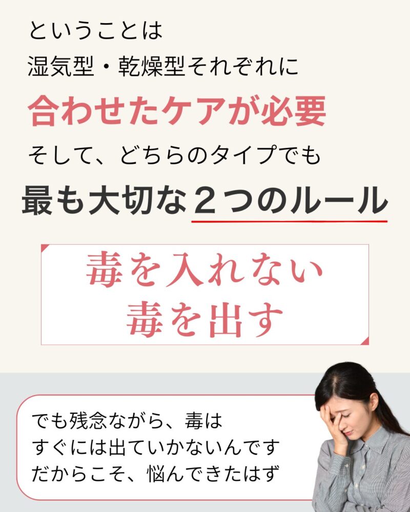 ということは
湿気型・乾燥型それぞれに
合わせたケアが必要
そして、どちらのタイプでも最も大切な2つのルール
毒を入れない
毒を出す
でも残念ながら、毒は
すぐには出ていかないんです
だからこそ、悩んできたはず