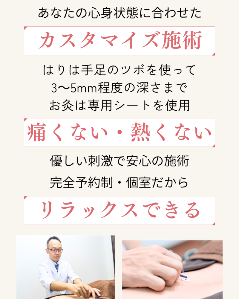 あなただけに合わせたカスタマイズ施術
鍼は手足のツボを使って3～5mm程度、お灸は専用シートを使用するから痛くない・熱くない
優しい刺激で安心施術
完全予約制・個室だからリラックスできる