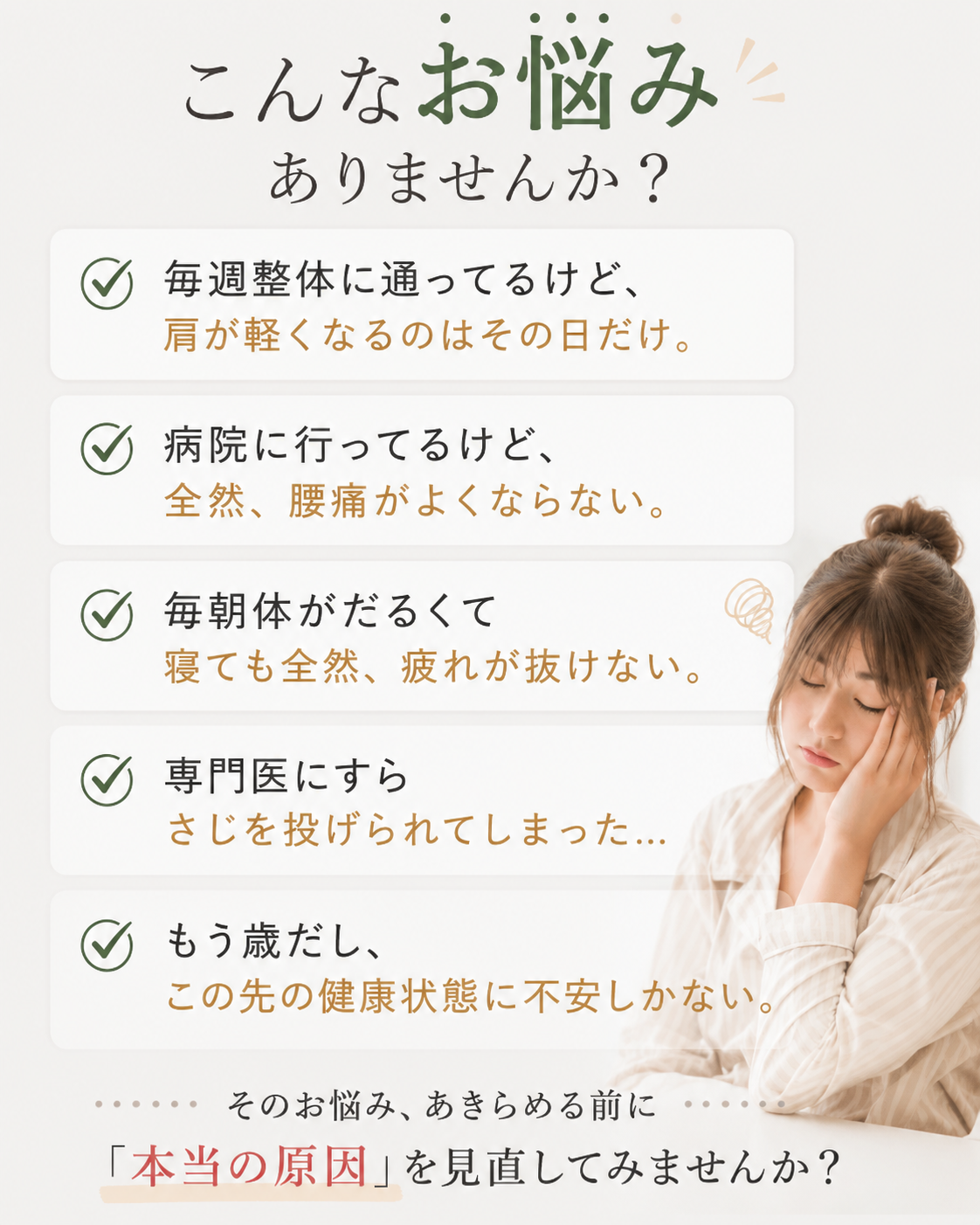 こんなお悩みありませんか?毎週整体に通ってるけど、 肩が軽くなるのはその日だけ。病院に行ってるけど、 全然、腰痛がよくならない。毎朝体がだるくて 寝ても全然、疲れが抜けない。専門医にすら さじを投げられてしまった…。もう歳だし、 この先の健康状態に不安しかない