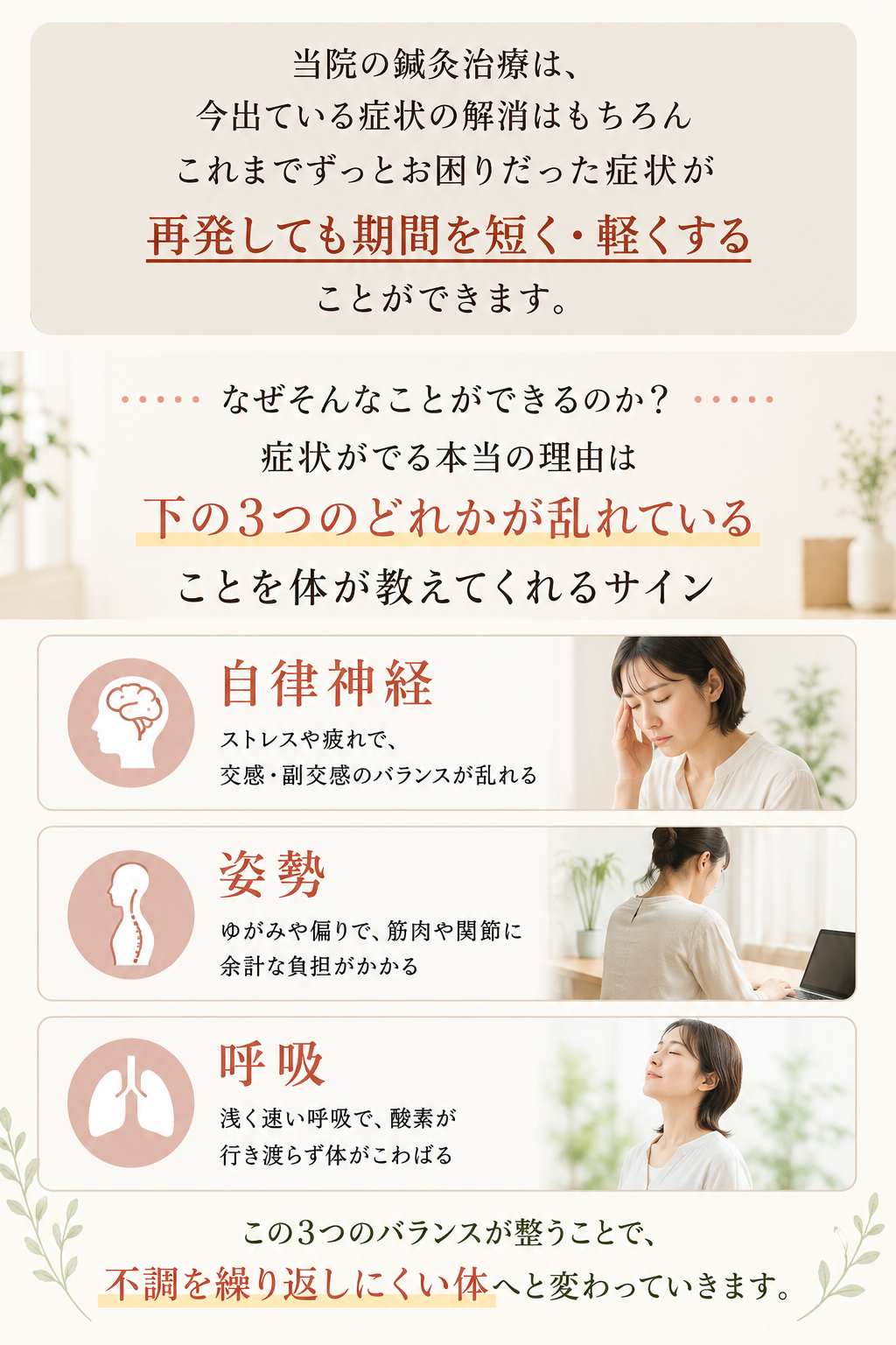 当院の鍼灸治療は、
今出ている症状の解消はもちろん、
これまでずっとお困りだった症状が
再発しても期間を短く・軽くする
ことができます。
なぜそんなことができるのか?
症状がでる本当の理由は、
下の3つのどれかが乱れている
ことを体が教えてくれるサイン。
自律神経
ストレスや疲れで、
交感・副交感のバランスが乱れる
姿勢
ゆがみや偏りで、筋肉や関節に
余計な負担がかかる
呼吸
浅く速い呼吸で、酸素が
行き渡らず体がこわばる
この3つのバランスが整うことで、
不調を繰り返しにくい体へと変わっていきます。